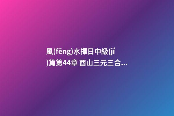 風(fēng)水擇日中級(jí)篇第44章 酉山三元三合九運(yùn)飛星水法三元斗首擇日